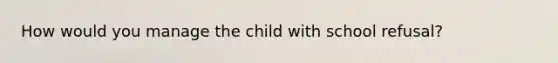 How would you manage the child with school refusal?