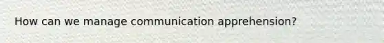 How can we manage communication apprehension?