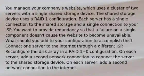 You manage your company's website, which uses a cluster of two servers with a single shared storage device. The shared storage device uses a RAID 1 configuration. Each server has a single connection to the shared storage and a single connection to your ISP. You want to provide redundancy so that a failure on a single component doesn't cause the website to become unavailable. What should you add to your configuration to accomplish this? Connect one server to the internet through a different ISP. Reconfigure the disk array in a RAID 1+0 configuration. On each server, add a second network connection to connect the server to the shared storage device. On each server, add a second network connection to the internet.