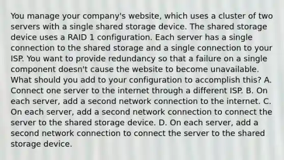 You manage your company's website, which uses a cluster of two servers with a single shared storage device. The shared storage device uses a RAID 1 configuration. Each server has a single connection to the shared storage and a single connection to your ISP. You want to provide redundancy so that a failure on a single component doesn't cause the website to become unavailable. What should you add to your configuration to accomplish this? A. Connect one server to the internet through a different ISP. B. On each server, add a second network connection to the internet. C. On each server, add a second network connection to connect the server to the shared storage device. D. On each server, add a second network connection to connect the server to the shared storage device.