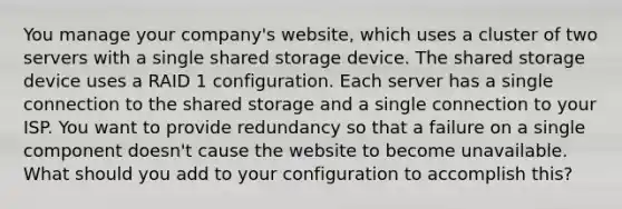 You manage your company's website, which uses a cluster of two servers with a single shared storage device. The shared storage device uses a RAID 1 configuration. Each server has a single connection to the shared storage and a single connection to your ISP. You want to provide redundancy so that a failure on a single component doesn't cause the website to become unavailable. What should you add to your configuration to accomplish this?