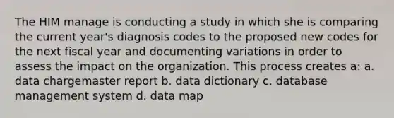 The HIM manage is conducting a study in which she is comparing the current year's diagnosis codes to the proposed new codes for the next fiscal year and documenting variations in order to assess the impact on the organization. This process creates a: a. data chargemaster report b. data dictionary c. database management system d. data map