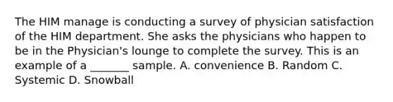 The HIM manage is conducting a survey of physician satisfaction of the HIM department. She asks the physicians who happen to be in the Physician's lounge to complete the survey. This is an example of a _______ sample. A. convenience B. Random C. Systemic D. Snowball