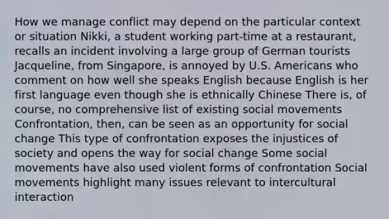 How we manage conflict may depend on the particular context or situation Nikki, a student working part-time at a restaurant, recalls an incident involving a large group of German tourists Jacqueline, from Singapore, is annoyed by U.S. Americans who comment on how well she speaks English because English is her first language even though she is ethnically Chinese There is, of course, no comprehensive list of existing social movements Confrontation, then, can be seen as an opportunity for social change This type of confrontation exposes the injustices of society and opens the way for social change Some social movements have also used violent forms of confrontation Social movements highlight many issues relevant to intercultural interaction