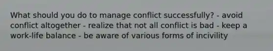 What should you do to manage conflict successfully? - avoid conflict altogether - realize that not all conflict is bad - keep a work-life balance - be aware of various forms of incivility