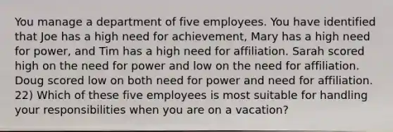 You manage a department of five employees. You have identified that Joe has a high need for achievement, Mary has a high need for power, and Tim has a high need for affiliation. Sarah scored high on the need for power and low on the need for affiliation. Doug scored low on both need for power and need for affiliation. 22) Which of these five employees is most suitable for handling your responsibilities when you are on a vacation?