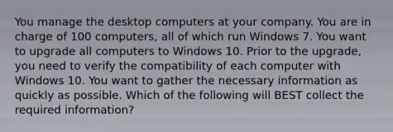 You manage the desktop computers at your company. You are in charge of 100 computers, all of which run Windows 7. You want to upgrade all computers to Windows 10. Prior to the upgrade, you need to verify the compatibility of each computer with Windows 10. You want to gather the necessary information as quickly as possible. Which of the following will BEST collect the required information?