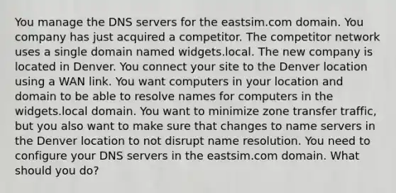 You manage the DNS servers for the eastsim.com domain. You company has just acquired a competitor. The competitor network uses a single domain named widgets.local. The new company is located in Denver. You connect your site to the Denver location using a WAN link. You want computers in your location and domain to be able to resolve names for computers in the widgets.local domain. You want to minimize zone transfer traffic, but you also want to make sure that changes to name servers in the Denver location to not disrupt name resolution. You need to configure your DNS servers in the eastsim.com domain. What should you do?