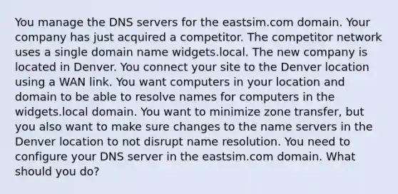 You manage the DNS servers for the eastsim.com domain. Your company has just acquired a competitor. The competitor network uses a single domain name widgets.local. The new company is located in Denver. You connect your site to the Denver location using a WAN link. You want computers in your location and domain to be able to resolve names for computers in the widgets.local domain. You want to minimize zone transfer, but you also want to make sure changes to the name servers in the Denver location to not disrupt name resolution. You need to configure your DNS server in the eastsim.com domain. What should you do?