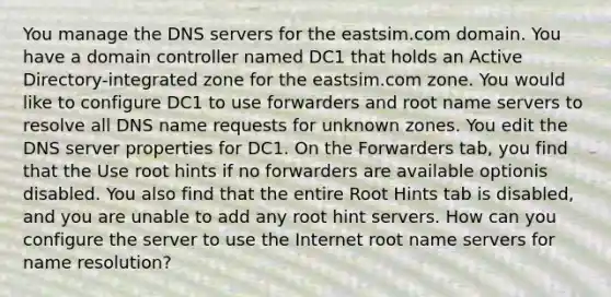 You manage the DNS servers for the eastsim.com domain. You have a domain controller named DC1 that holds an Active Directory-integrated zone for the eastsim.com zone. You would like to configure DC1 to use forwarders and root name servers to resolve all DNS name requests for unknown zones. You edit the DNS server properties for DC1. On the Forwarders tab, you find that the Use root hints if no forwarders are available optionis disabled. You also find that the entire Root Hints tab is disabled, and you are unable to add any root hint servers. How can you configure the server to use the Internet root name servers for name resolution?