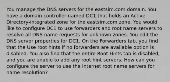 You manage the DNS servers for the eastsim.com domain. You have a domain controller named DC1 that holds an Active Directory-integrated zone for the eastsim.com zone. You would like to configure DC1 to use forwarders and root name servers to resolve all DNS name requests for unknown zones. You edit the DNS server properties for DC1. On the Forwarders tab, you find that the Use root hints if no forwarders are available option is disabled. You also find that the entire Root Hints tab is disabled, and you are unable to add any root hint servers. How can you configure the server to use the Internet root name servers for name resolution?