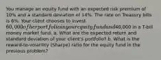 You manage an equity fund with an expected risk premium of 10% and a standard deviation of 14%. The rate on Treasury bills is 6%. Your client chooses to invest 60,000 of her portfolio in your equity fund and40,000 in a T-bill money market fund. a. What are the expected return and standard deviation of your client's portfolio? b. What is the reward-to-volatility (Sharpe) ratio for the equity fund in the previous problem?