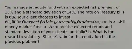 You manage an equity fund with an expected risk premium of 10% and a standard deviation of 14%. The rate on Treasury bills is 6%. Your client chooses to invest 60,000 of her portfolio in your equity fund and40,000 in a T-bill money market fund. a. What are the expected return and standard deviation of your client's portfolio? b. What is the reward-to-volatility (Sharpe) ratio for the equity fund in the previous problem?