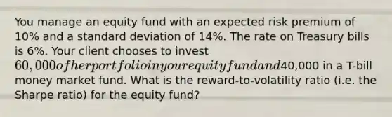 You manage an equity fund with an expected risk premium of 10% and a standard deviation of 14%. The rate on Treasury bills is 6%. Your client chooses to invest 60,000 of her portfolio in your equity fund and40,000 in a T-bill money market fund. What is the reward-to-volatility ratio (i.e. the Sharpe ratio) for the equity fund?