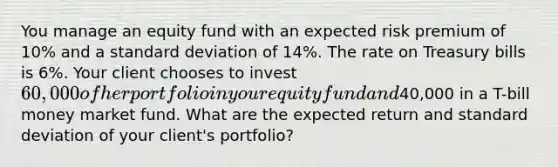 You manage an equity fund with an expected risk premium of 10% and a <a href='https://www.questionai.com/knowledge/kqGUr1Cldy-standard-deviation' class='anchor-knowledge'>standard deviation</a> of 14%. The rate on Treasury bills is 6%. Your client chooses to invest 60,000 of her portfolio in your equity fund and40,000 in a T-bill money market fund. What are the expected return and standard deviation of your client's portfolio?