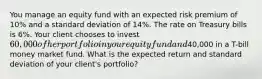 You manage an equity fund with an expected risk premium of 10% and a standard deviation of 14%. The rate on Treasury bills is 6%. Your client chooses to invest 60,000 of her portfolio in your equity fund and40,000 in a T-bill money market fund. What is the expected return and standard deviation of your client's portfolio?