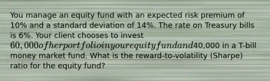 You manage an equity fund with an expected risk premium of 10% and a standard deviation of 14%. The rate on Treasury bills is 6%. Your client chooses to invest 60,000 of her portfolio in your equity fund and40,000 in a T-bill money market fund. What is the reward-to-volatility (Sharpe) ratio for the equity fund?