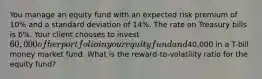 You manage an equity fund with an expected risk premium of 10% and a standard deviation of 14%. The rate on Treasury bills is 6%. Your client chooses to invest 60,000 of her portfolio in your equity fund and40,000 in a T-bill money market fund. What is the reward-to-volatility ratio for the equity fund?