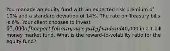 You manage an equity fund with an expected risk premium of 10% and a standard deviation of 14%. The rate on Treasury bills is 6%. Your client chooses to invest 60,000 of her portfolio in your equity fund and40,000 in a T-bill money market fund. What is the reward-to-volatility ratio for the equity fund?