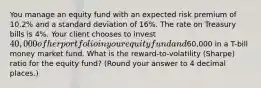 You manage an equity fund with an expected risk premium of 10.2% and a standard deviation of 16%. The rate on Treasury bills is 4%. Your client chooses to invest 40,000 of her portfolio in your equity fund and60,000 in a T-bill money market fund. What is the reward-to-volatility (Sharpe) ratio for the equity fund? (Round your answer to 4 decimal places.)