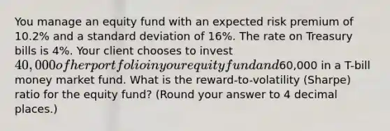 You manage an equity fund with an expected risk premium of 10.2% and a standard deviation of 16%. The rate on Treasury bills is 4%. Your client chooses to invest 40,000 of her portfolio in your equity fund and60,000 in a T-bill money market fund. What is the reward-to-volatility (Sharpe) ratio for the equity fund? (Round your answer to 4 decimal places.)