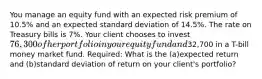 You manage an equity fund with an expected risk premium of 10.5% and an expected standard deviation of 14.5%. The rate on Treasury bills is 7%. Your client chooses to invest 76,300 of her portfolio in your equity fund and32,700 in a T-bill money market fund. Required: What is the (a)expected return and (b)standard deviation of return on your client's portfolio?