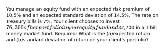 You manage an equity fund with an expected risk premium of 10.5% and an expected standard deviation of 14.5%. The rate on Treasury bills is 7%. Your client chooses to invest 76,300 of her portfolio in your equity fund and32,700 in a T-bill money market fund. Required: What is the (a)expected return and (b)standard deviation of return on your client's portfolio?