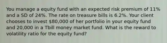 You manage a equity fund with an expected risk premium of 11% and a SD of 24%. The rate on treasure bills is 6.2%. Your client chooses to invest 80,000 of her portfolio in your equity fund and 20,000 in a Tbill money market fund. What is the reward to volatility ratio for the equity fund?