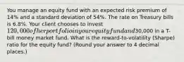 You manage an equity fund with an expected risk premium of 14% and a standard deviation of 54%. The rate on Treasury bills is 6.8%. Your client chooses to invest 120,000 of her portfolio in your equity fund and30,000 in a T-bill money market fund. What is the reward-to-volatility (Sharpe) ratio for the equity fund? (Round your answer to 4 decimal places.)