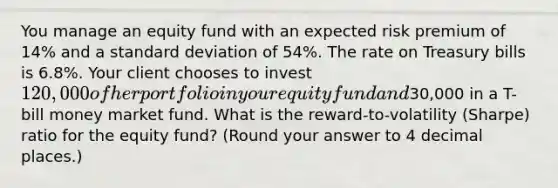 You manage an equity fund with an expected risk premium of 14% and a standard deviation of 54%. The rate on Treasury bills is 6.8%. Your client chooses to invest 120,000 of her portfolio in your equity fund and30,000 in a T-bill money market fund. What is the reward-to-volatility (Sharpe) ratio for the equity fund? (Round your answer to 4 decimal places.)