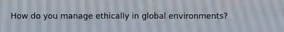 How do you manage ethically in global environments?