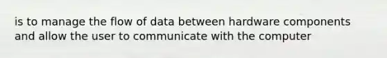 is to manage the flow of data between hardware components and allow the user to communicate with the computer