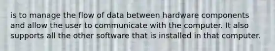 is to manage the flow of data between hardware components and allow the user to communicate with the computer. It also supports all the other software that is installed in that computer.