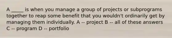 A _____ is when you manage a group of projects or subprograms together to reap some benefit that you wouldn't ordinarily get by managing them individually. A -- project B -- all of these answers C -- program D -- portfolio