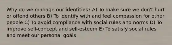 Why do we manage our identities? A) To make sure we don't hurt or offend others B) To identify with and feel compassion for other people C) To avoid compliance with social rules and norms D) To improve self-concept and self-esteem E) To satisfy social rules and meet our personal goals