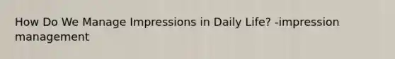 How Do We Manage Impressions in Daily Life? -impression management