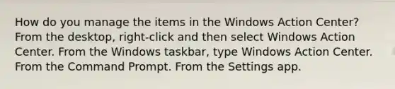 How do you manage the items in the Windows Action Center? From the desktop, right-click and then select Windows Action Center. From the Windows taskbar, type Windows Action Center. From the Command Prompt. From the Settings app.