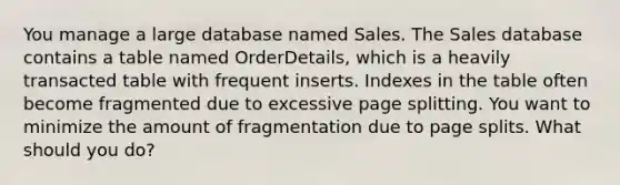 You manage a large database named Sales. The Sales database contains a table named OrderDetails, which is a heavily transacted table with frequent inserts. Indexes in the table often become fragmented due to excessive page splitting. You want to minimize the amount of fragmentation due to page splits. What should you do?