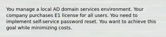 You manage a local AD domain services environment. Your company purchases E1 license for all users. You need to implement self-service password reset. You want to achieve this goal while minimizing costs.