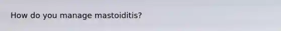 How do you manage mastoiditis?