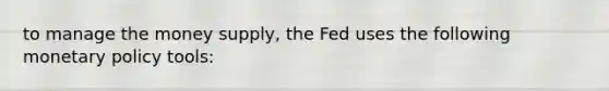 to manage the money supply, the Fed uses the following monetary policy tools: