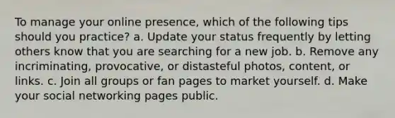 To manage your online presence, which of the following tips should you practice? a. Update your status frequently by letting others know that you are searching for a new job. b. Remove any incriminating, provocative, or distasteful photos, content, or links. c. Join all groups or fan pages to market yourself. d. Make your social networking pages public.