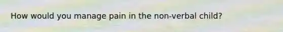 How would you manage pain in the non-verbal child?