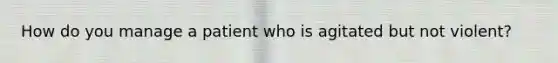 How do you manage a patient who is agitated but not violent?