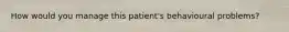 How would you manage this patient's behavioural problems?