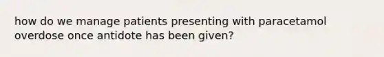 how do we manage patients presenting with paracetamol overdose once antidote has been given?