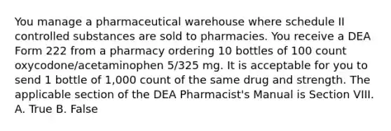 You manage a pharmaceutical warehouse where schedule II controlled substances are sold to pharmacies. You receive a DEA Form 222 from a pharmacy ordering 10 bottles of 100 count oxycodone/acetaminophen 5/325 mg. It is acceptable for you to send 1 bottle of 1,000 count of the same drug and strength. The applicable section of the DEA Pharmacist's Manual is Section VIII. A. True B. False