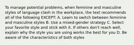 To manage potential problems, when feminine and masculine styles of language clash in the workplace, the text recommends all of the following EXCEPT: A. Learn to switch between feminine and masculine styles B. Use a mixed-gender strategy C. Select your favorite style and stick with it. If others don't reach well, explain why the style you are using works the best for you D. Be aware of the characteristics of both styles