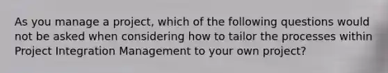 As you manage a project, which of the following questions would not be asked when considering how to tailor the processes within Project Integration Management to your own project?