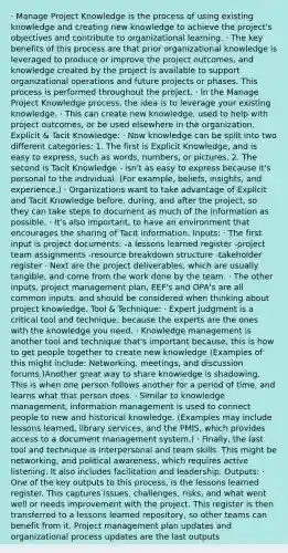 · Manage Project Knowledge is the process of using existing knowledge and creating new knowledge to achieve the project's objectives and contribute to organizational learning. · The key benefits of this process are that prior organizational knowledge is leveraged to produce or improve the project outcomes, and knowledge created by the project is available to support organizational operations and future projects or phases. This process is performed throughout the project. · In the Manage Project Knowledge process, the idea is to leverage your existing knowledge. · This can create new knowledge, used to help with project outcomes, or be used elsewhere in the organization. Explicit & Tacit Knowledge: · Now knowledge can be split into two different categories: 1. The first is Explicit Knowledge, and is easy to express, such as words, numbers, or pictures. 2. The second is Tacit Knowledge - isn't as easy to express because it's personal to the individual. (For example, beliefs, insights, and experience.) · Organizations want to take advantage of Explicit and Tacit Knowledge before, during, and after the project, so they can take steps to document as much of the information as possible. · It's also important, to have an environment that encourages the sharing of Tacit information. Inputs: · The first input is project documents: -a lessons learned register -project team assignments -resource breakdown structure -takeholder register · Next are the project deliverables, which are usually tangible, and come from the work done by the team. · The other inputs, project management plan, EEF's and OPA's are all common inputs, and should be considered when thinking about project knowledge. Tool & Technique: · Expert judgment is a critical tool and technique, because the experts are the ones with the knowledge you need. · Knowledge management is another tool and technique that's important because, this is how to get people together to create new knowledge (Examples of this might include: Networking, meetings, and discussion forums.)Another great way to share knowledge is shadowing. This is when one person follows another for a period of time, and learns what that person does. · Similar to knowledge management, information management is used to connect people to new and historical knowledge. (Examples may include lessons learned, library services, and the PMIS, which provides access to a document management system.) · Finally, the last tool and technique is interpersonal and team skills. This might be networking, and political awareness, which requires active listening. It also includes facilitation and leadership. Outputs: · One of the key outputs to this process, is the lessons learned register. This captures issues, challenges, risks, and what went well or needs improvement with the project. This register is then transferred to a lessons learned repository, so other teams can benefit from it. Project management plan updates and organizational process updates are the last outputs